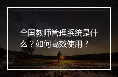 全国教师管理系统是什么？如何高效使用？