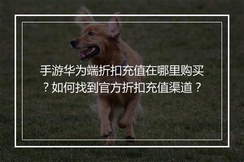 手游华为端折扣充值在哪里购买?如何找到官方折扣充值渠道?