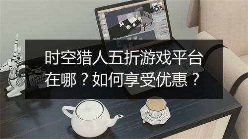 时空猎人五折游戏平台在哪?如何享受优惠?