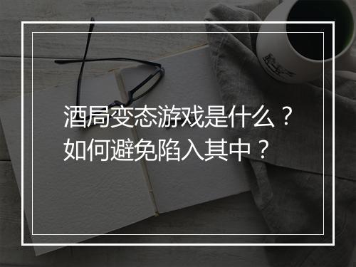 酒局变态游戏是什么?如何避免陷入其中?
