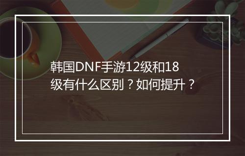 韩国DNF手游12级和18级有什么区别？如何提升？