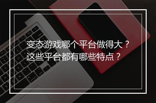 变态游戏哪个平台做得大？这些平台都有哪些特点？