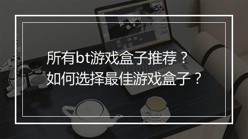 所有bt游戏盒子推荐?如何选择最佳游戏盒子?