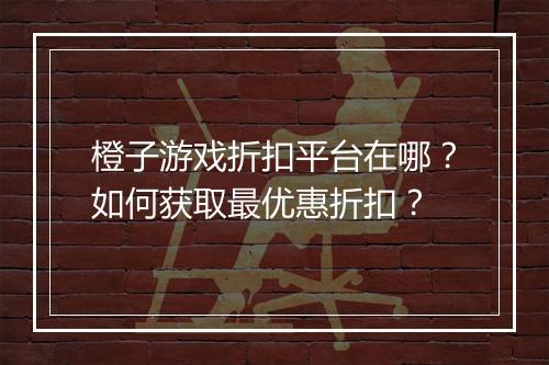 橙子游戏折扣平台在哪？如何获取最优惠折扣？
