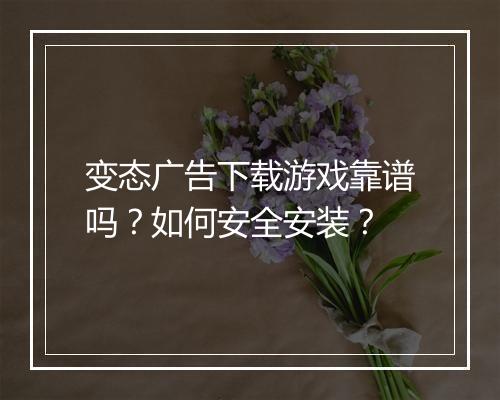 变态广告下载游戏靠谱吗？如何安全安装？