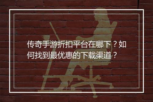 传奇手游折扣平台在哪下?如何找到最优惠的下载渠道?