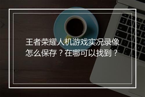 王者荣耀人机游戏实况录像怎么保存？在哪可以找到？