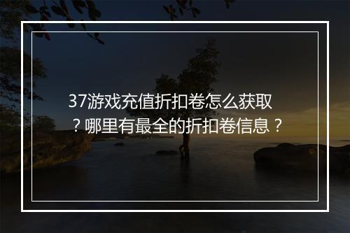 37游戏充值折扣卷怎么获取？哪里有最全的折扣卷信息？