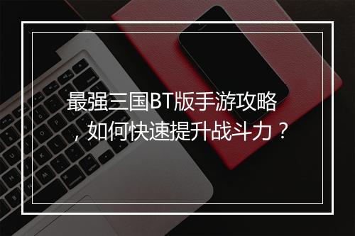 最强三国BT版手游攻略，如何快速提升战斗力？