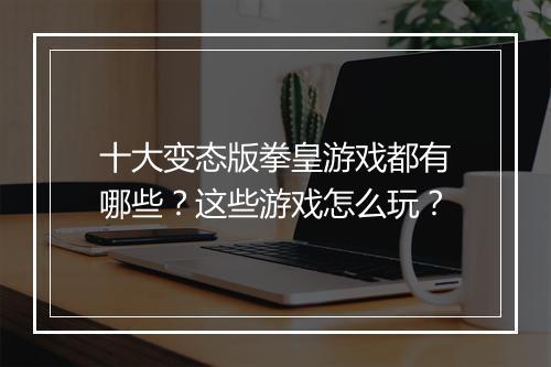 十大变态版拳皇游戏都有哪些？这些游戏怎么玩？