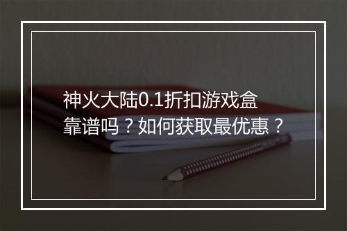 神火大陆0.1折扣游戏盒靠谱吗？如何获取最优惠？