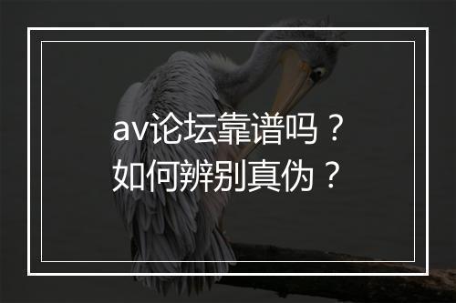 av论坛靠谱吗？如何辨别真伪？