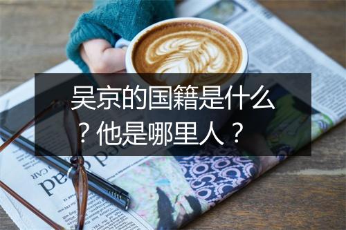 吴京的国籍是什么？他是哪里人？