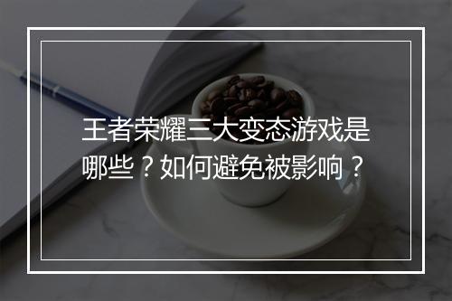 王者荣耀三大变态游戏是哪些？如何避免被影响？
