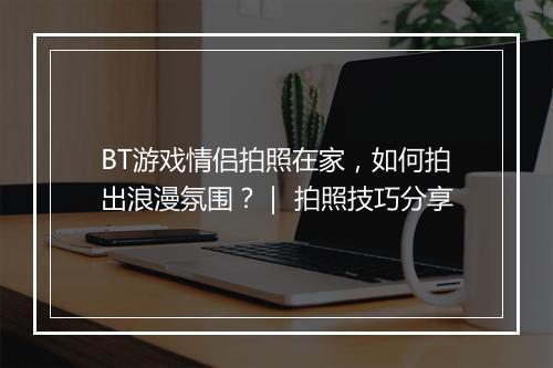 BT游戏情侣拍照在家，如何拍出浪漫氛围？｜ 拍照技巧分享