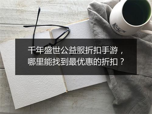 千年盛世公益服折扣手游，哪里能找到最优惠的折扣？
