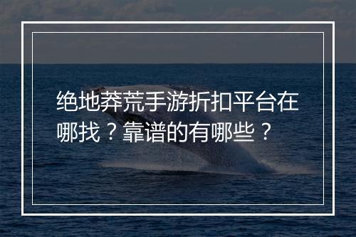 绝地莽荒手游折扣平台在哪找?靠谱的有哪些?