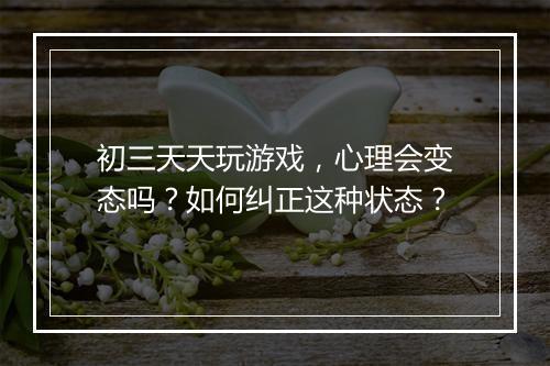 初三天天玩游戏,心理会变态吗?如何纠正这种状态?