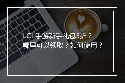 LOL手游新手礼包5折？哪里可以领取？如何使用？