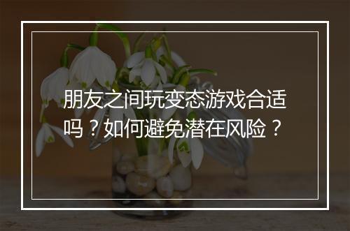 朋友之间玩变态游戏合适吗?如何避免潜在风险?
