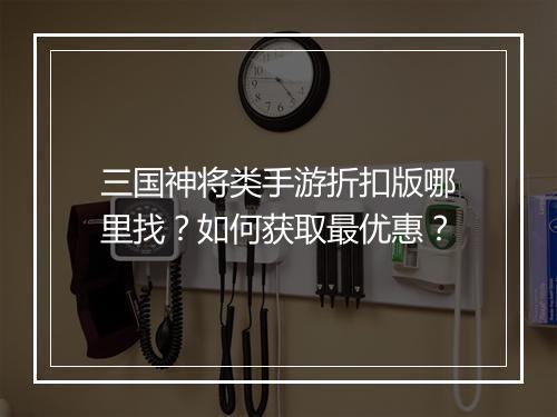 三国神将类手游折扣版哪里找?如何获取最优惠?