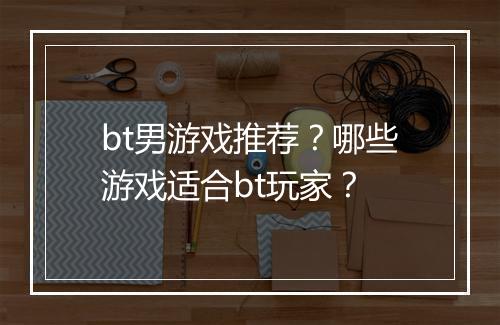 bt男游戏推荐？哪些游戏适合bt玩家？