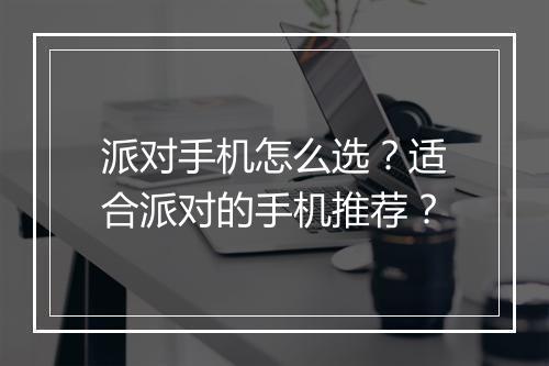 派对手机怎么选?适合派对的手机推荐?