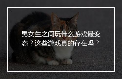 男女生之间玩什么游戏最变态？这些游戏真的存在吗？