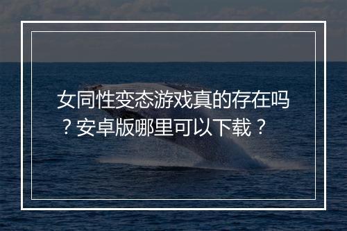 女同性变态游戏真的存在吗？安卓版哪里可以下载？