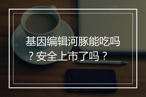 基因编辑河豚能吃吗？安全上市了吗？