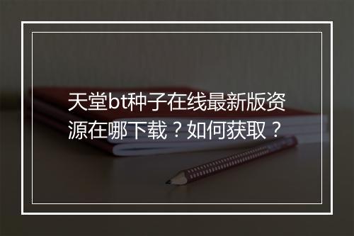 天堂bt种子在线最新版资源在哪下载？如何获取？