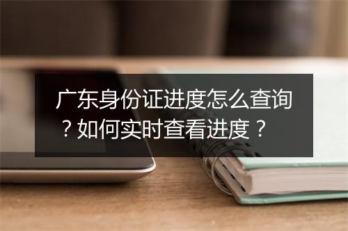 广东身份证进度怎么查询？如何实时查看进度？