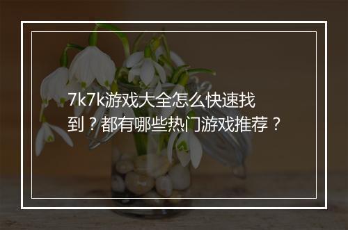 7k7k游戏大全怎么快速找到？都有哪些热门游戏推荐？