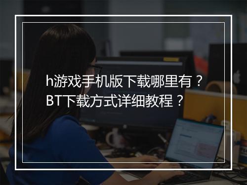 h游戏手机版下载哪里有？BT下载方式详细教程？