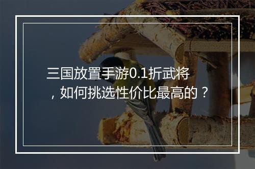 三国放置手游0.1折武将,如何挑选性价比最高的?