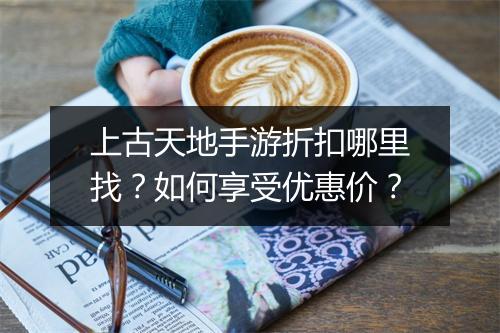 上古天地手游折扣哪里找?如何享受优惠价?