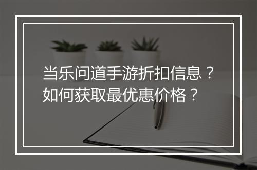当乐问道手游折扣信息？如何获取最优惠价格？