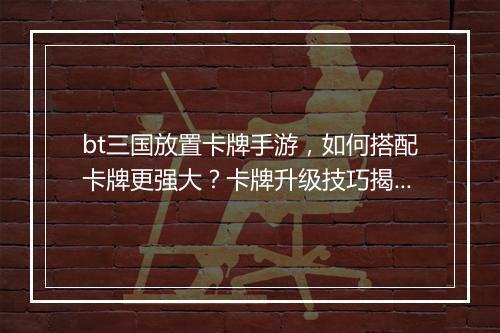 bt三国放置卡牌手游，如何搭配卡牌更强大？卡牌升级技巧揭秘？