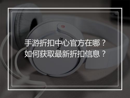 手游折扣中心官方在哪？如何获取最新折扣信息？