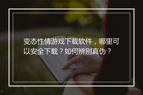 变态性情游戏下载软件,哪里可以安全下载?如何辨别真伪?