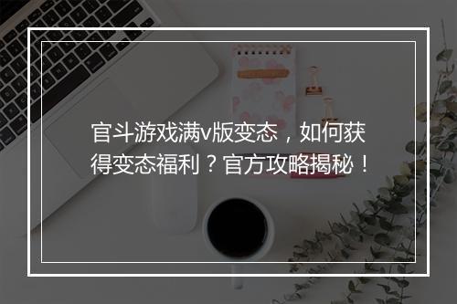 官斗游戏满v版变态，如何获得变态福利？官方攻略揭秘！