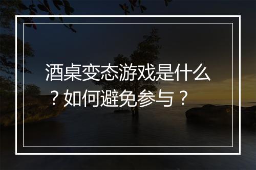 酒桌变态游戏是什么?如何避免参与?