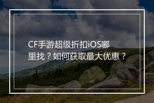 CF手游超级折扣iOS哪里找？如何获取最大优惠？