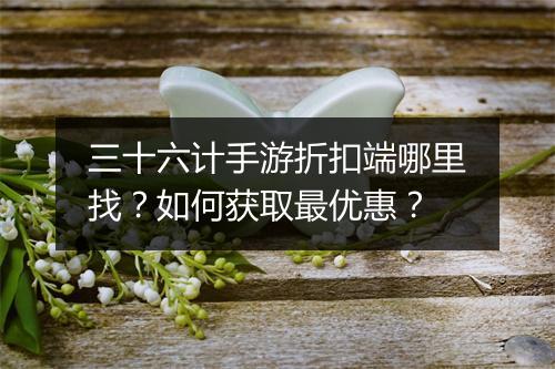 三十六计手游折扣端哪里找？如何获取最优惠？