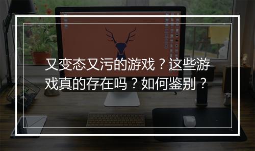 又变态又污的游戏?这些游戏真的存在吗?如何鉴别?