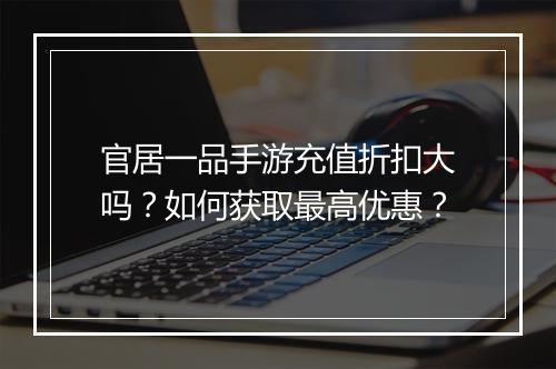 官居一品手游充值折扣大吗？如何获取最高优惠？