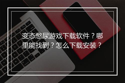 变态憋尿游戏下载软件？哪里能找到？怎么下载安装？