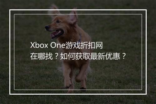 Xbox One游戏折扣网在哪找？如何获取最新优惠？
