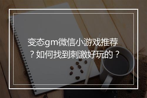 变态gm微信小游戏推荐?如何找到刺激好玩的?