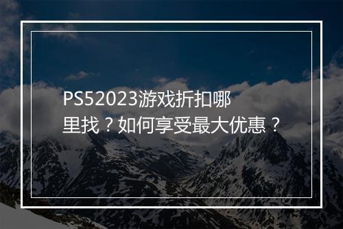 PS52023游戏折扣哪里找?如何享受最大优惠?